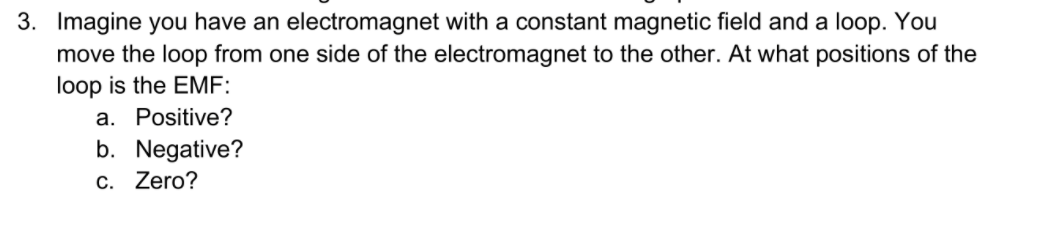 3. Imagine you have an electromagnet with a constant magnetic field and a loop. You
move the loop from one side of the electromagnet to the other. At what positions of the
loop is the EMF:
a. Positive?
b. Negative?
C. Zero?
