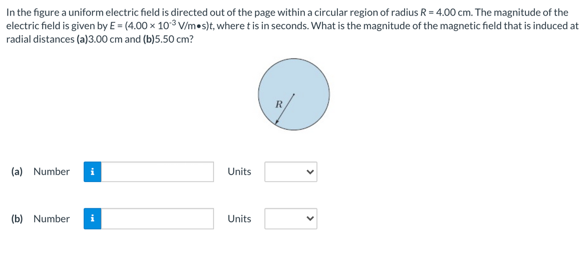 In the figure a uniform electric field is directed out of the page within a circular region of radius R = 4.00 cm. The magnitude of the
electric field is given by E = (4.00 × 103 V/m•s)t, where t is in seconds. What is the magnitude of the magnetic field that is induced at
radial distances (a)3.00 cm and (b)5.50 cm?
R
(a) Number
i
Units
(b) Number
i
Units
>
