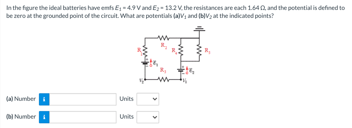 In the figure the ideal batteries have emfs E1 = 4.9 V and E2 = 13.2 V, the resistances are each 1.64 Q, and the potential is defined to
be zero at the grounded point of the circuit. What are potentials (a)V1 and (b)V2 at the indicated points?
R,
R
R3
(a) Number
i
Units
(b) Number
i
Units
