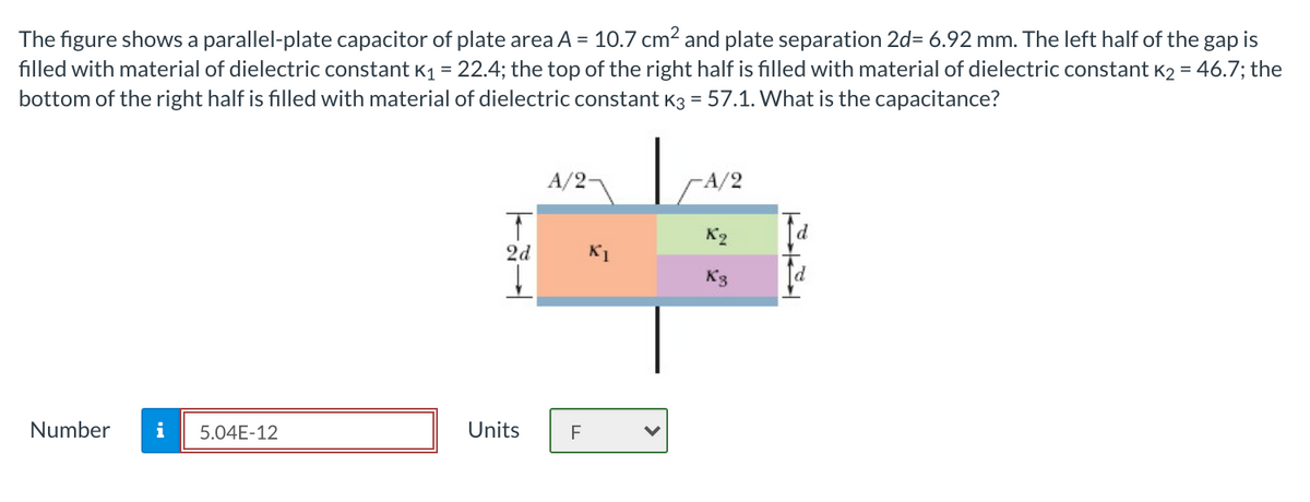 The figure shows a parallel-plate capacitor of plate area A = 10.7 cm2 and plate separation 2d= 6.92 mm. The left half of the gap is
filled with material of dielectric constant K1 = 22.4; the top of the right half is filled with material of dielectric constant K2 = 46.7; the
bottom of the right half is filled with material of dielectric constant K3 = 57.1. What is the capacitance?
A/2
A/2
K2
2d
K1
K3
Number
i
5.04E-12
Units
F
