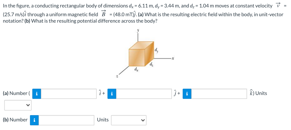 In the figure, a conducting rectangular body of dimensions dy = 6.11 m, dy = 3.44 m, and dz = 1.04 m moves at constant velocity v
(25.7 m/s)i through a uniform magnetic field B = (48.0 mT)j. (a) What is the resulting electric field within the body, in unit-vector
notation? (b) What is the resulting potential difference across the body?
%3D
%3D
%3D
4,
dz
(a) Number ( i
j+
k) Units
(b) Number
i
Units
+
