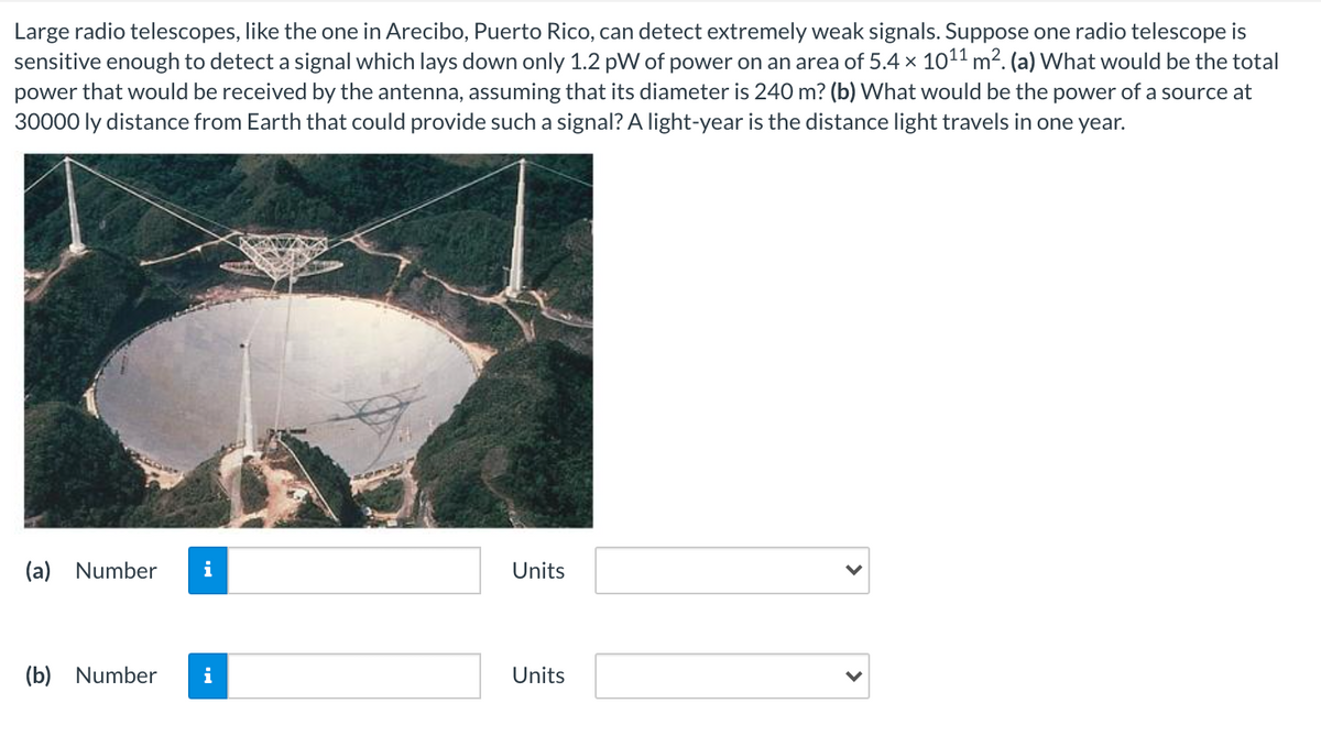 Large radio telescopes, like the one in Arecibo, Puerto Rico, can detect extremely weak signals. Suppose one radio telescope is
sensitive enough to detect a signal which lays down only 1.2 pW of power on an area of 5.4 x 1011 m?. (a) What would be the total
power that would be received by the antenna, assuming that its diameter is 240 m? (b) What would be the power of a source at
30000 ly distance from Earth that could provide such a signal? A light-year is the distance light travels in one year.
(a) Number
i
Units
(b) Number
i
Units
