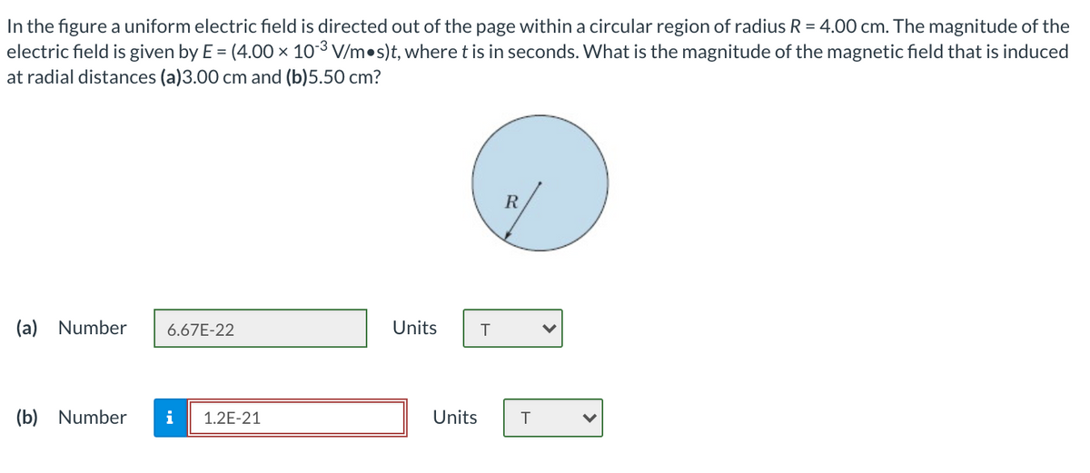 In the figure a uniform electric field is directed out of the page within a circular region of radius R = 4.00 cm. The magnitude of the
electric field is given by E = (4.00 × 103 V/m•s)t, where t is in seconds. What is the magnitude of the magnetic field that is induced
at radial distances (a)3.00 cm and (b)5.50 cm?
(a) Number
6.67E-22
Units
(b) Number
i
1.2E-21
Units
