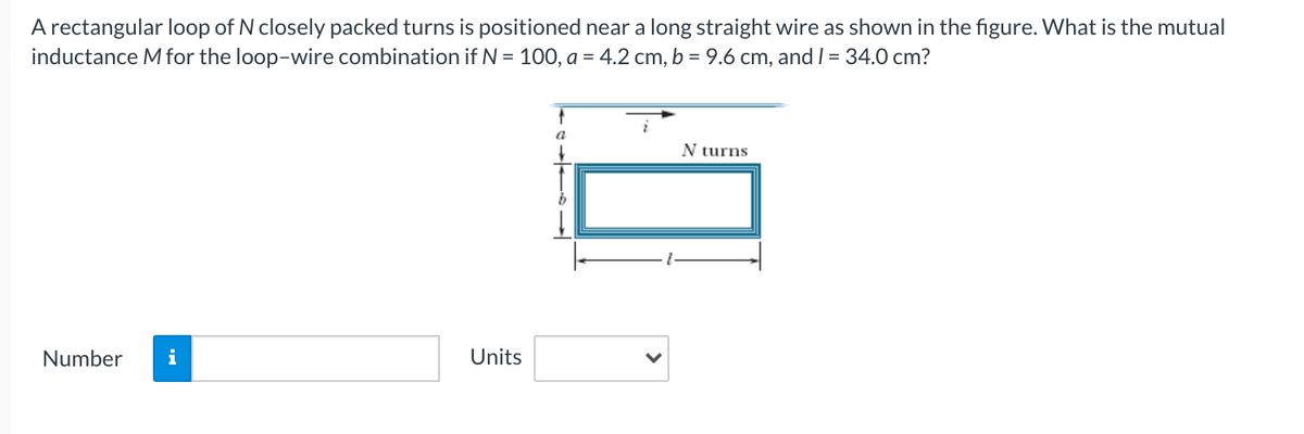 A rectangular loop of N closely packed turns is positioned near a long straight wire as shown in the figure. What is the mutual
inductance M for the loop-wire combination if N = 100, a = 4.2 cm, b = 9.6 cm, and /= 34.0 cm?
a
N turns
Number
i
Units
