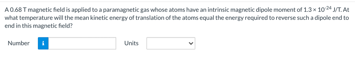 A 0.68 T magnetic field is applied to a paramagnetic gas whose atoms have an intrinsic magnetic dipole moment of 1.3 x 1024 J/T. At
what temperature will the mean kinetic energy of translation of the atoms equal the energy required to reverse such a dipole end to
end in this magnetic field?
Number
i
Units
