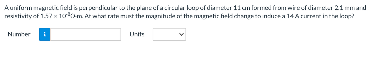 A uniform magnetic field is perpendicular to the plane of a circular loop of diameter 11 cm formed from wire of diameter 2.1 mm and
resistivity of 1.57 × 1082-m. At what rate must the magnitude of the magnetic field change to induce a 14 A current in the loop?
Number
i
Units
