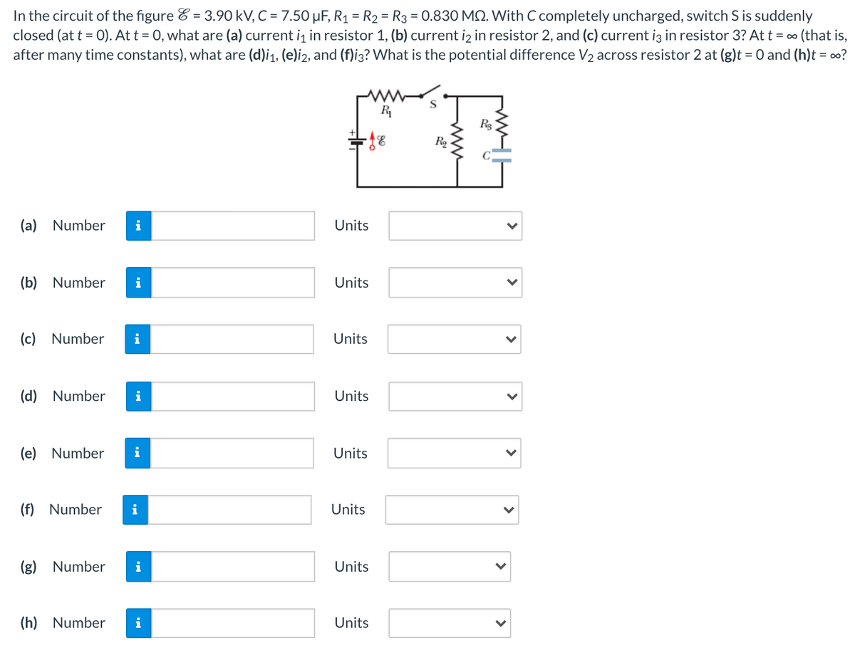 In the circuit of the figure & = 3.90 kV, C = 7.50 µF, R1 = R2 = R3 = 0.830 MQ. With C completely uncharged, switch S is suddenly
closed (at t = 0). At t = 0, what are (a) current i, in resistor 1, (b) current iz in resistor 2, and (c) current iz in resistor 3? At t = 00 (that is,
after many time constants), what are (d)i1, (e)i2, and (f)i3? What is the potential difference V2 across resistor 2 at (g)t = 0 and (h)t = o?
%3D
S
R
R2
(a)
Number
i
Units
(b) Number
Units
(c)
Number
i
Units
(d) Number
i
Units
(e)
Number
i
Units
(f) Number
i
Units
(g) Number
i
Units
(h) Number
i
Units
>
>
>
>
>
>
ww
