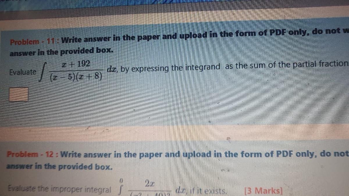 Problem - 11 Write answer in the paper and upload in the form of PDF only, do not w
answer in the provided box.
2+192
Evaluate
di, by expressing the integrand as the sum of the partial fraction
5)(2 + 8)
Problem- 12: Write answer in the paper and upload in the form of PDF only, do not
answer in the provided box.
2x
Evaluate the improper integral J
dr ifit exists.
B Marks]
