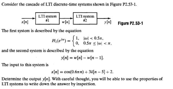 Consider the cascade of LTI discrete-time systems shown in Figure P2.53-1.
LTI system
#1
LTI system
#2
w[n]
The first system is described by the equation
H₂(ei) = {1;
1,
and the second system is described by the equation
The input to this system is
|| < 0.5€,
0, 0.5 < 1,
y[n] = w[n] - w[n 1].
y[n] Figure P2.53-1
-
x[n] = cos(0.67n) +38[n- 5] +2.
Determine the output y[n]. With careful thought, you will be able to use the properties of
LTI systems to write down the answer by inspection.