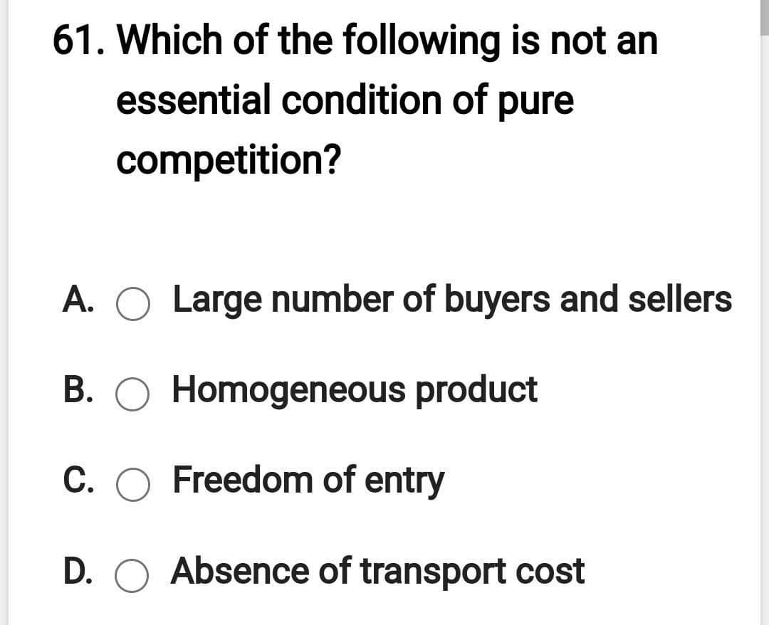 61. Which of the following is not an
essential condition of pure
competition?
A. O Large number of buyers and sellers
B. O Homogeneous product
C. O Freedom of entry
D. O Absence of transport cost
