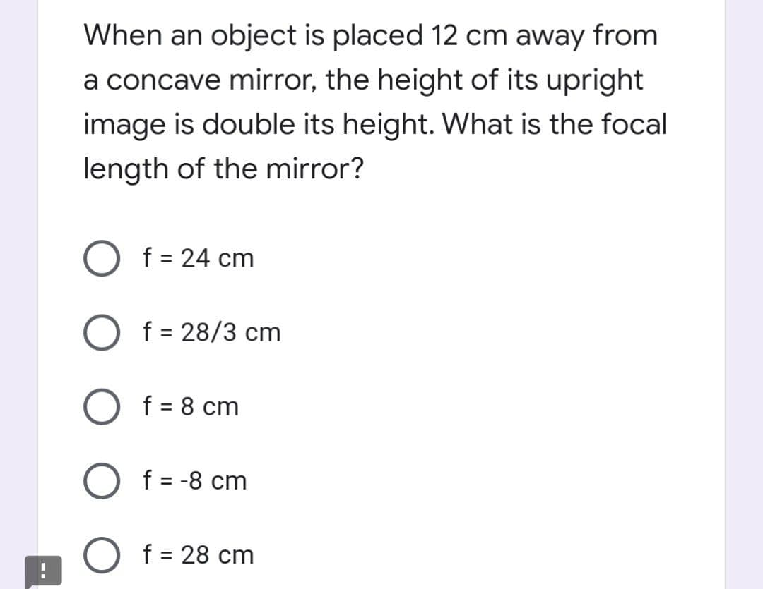 When an object is placed 12 cm away from
a concave mirror, the height of its upright
image is double its height. What is the focal
length of the mirror?
f = 24 cm
O f = 28/3 cm
%3D
f = 8 cm
f = -8 cm
f = 28 cm
