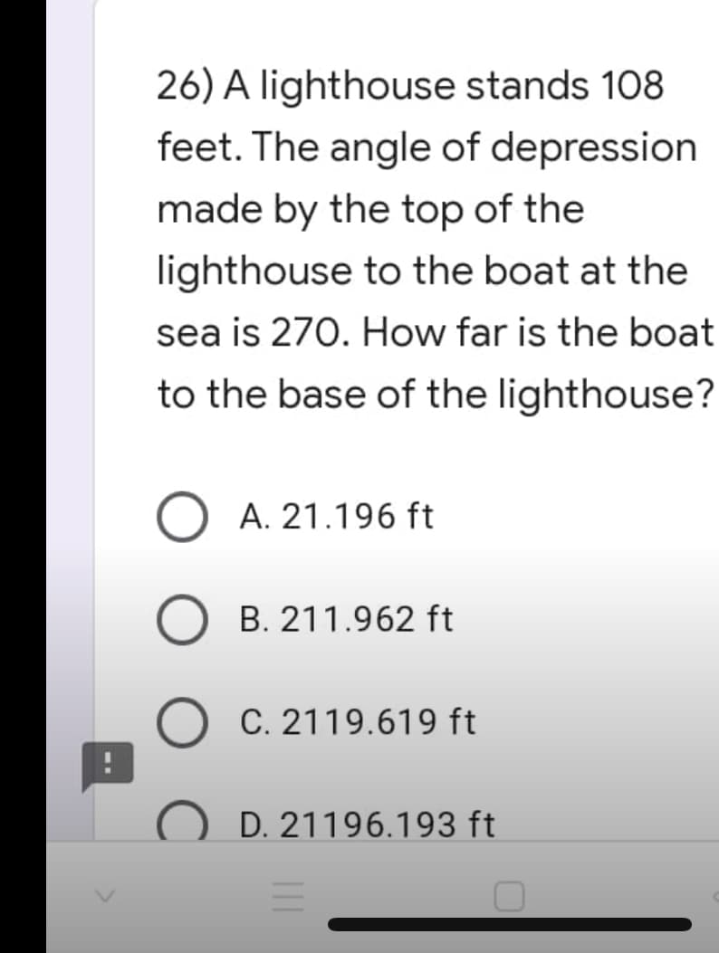 26) A lighthouse stands 108
feet. The angle of depression
made by the top of the
lighthouse to the boat at the
sea is 270. How far is the boat
to the base of the lighthouse?
O A. 21.196 ft
B. 211.962 ft
C. 2119.619 ft
OD. 21196.193 ft
=