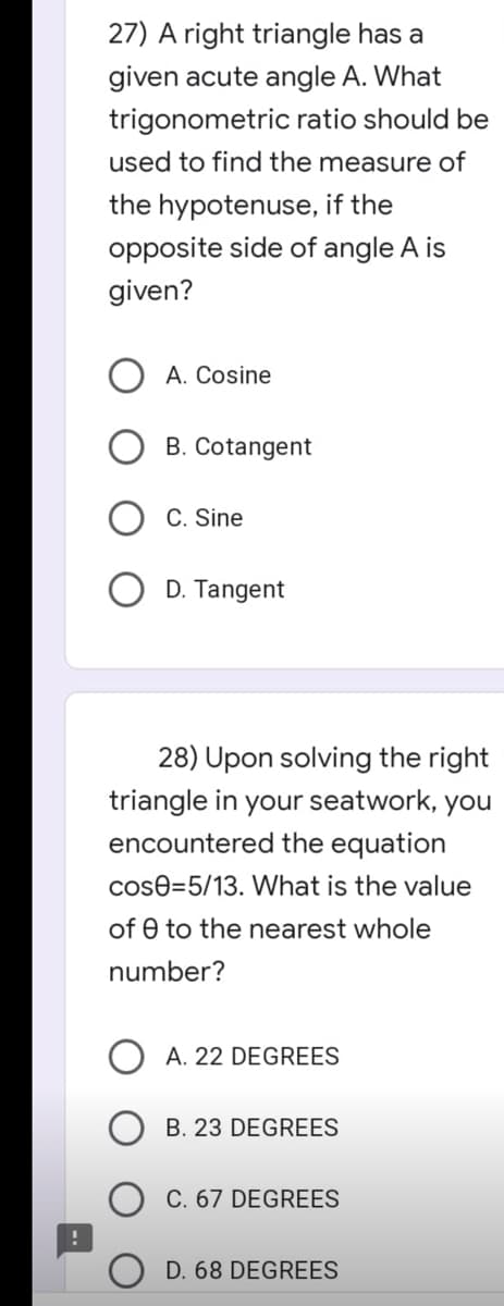 27) A right triangle has a
given acute angle A. What
trigonometric ratio should be
used to find the measure of
the hypotenuse, if the
opposite side of angle A is
given?
A. Cosine
B. Cotangent
C. Sine
D. Tangent
28) Upon solving the right
triangle in your seatwork, you
encountered the equation
cos0=5/13. What is the value
of 0 to the nearest whole
number?
A. 22 DEGREES
B. 23 DEGREES
C. 67 DEGREES
D. 68 DEGREES