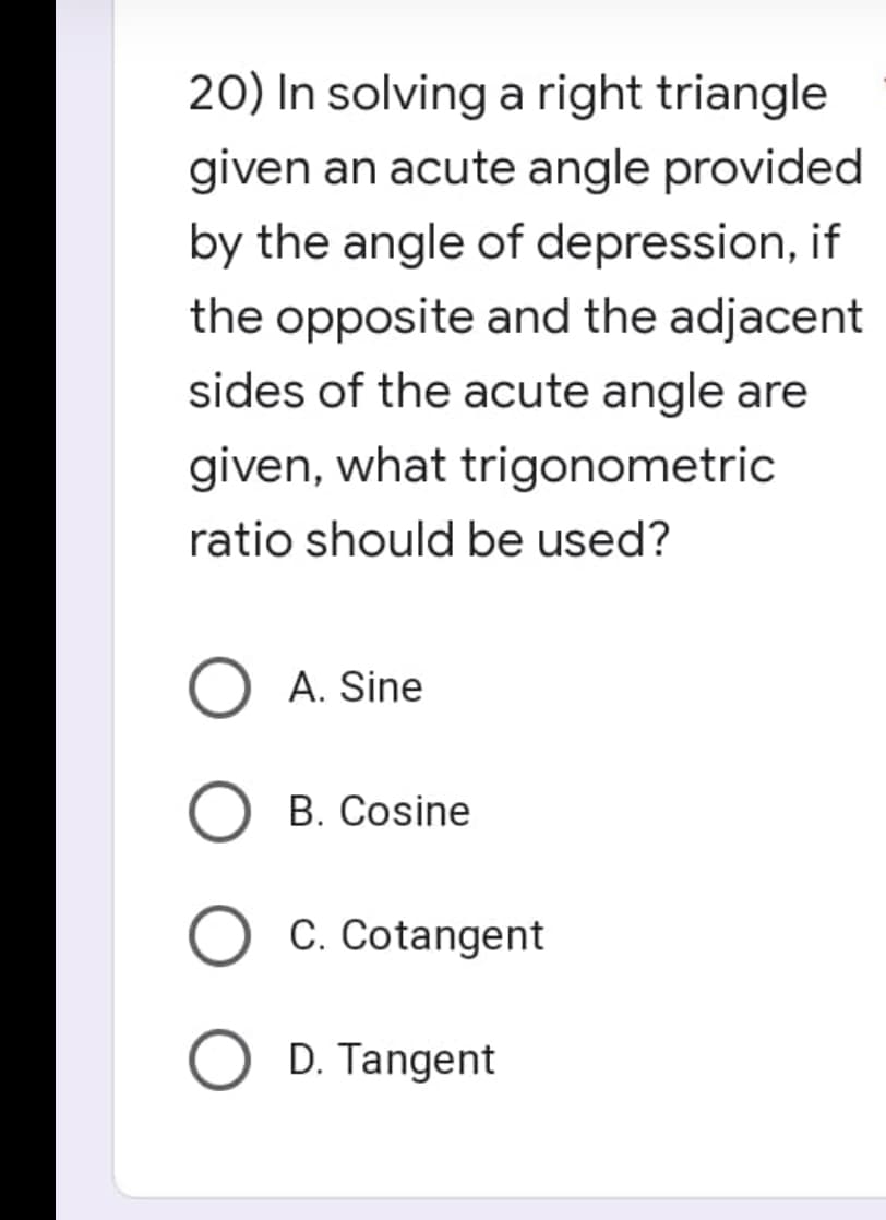 20) In solving a right triangle
given an acute angle provided
by the angle of depression, if
the opposite and the adjacent
sides of the acute angle are
given, what trigonometric
ratio should be used?
O A. Sine
O B. Cosine
O C. Cotangent
O D. Tangent