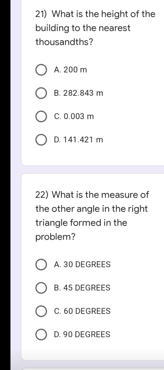 21) What is the height of the
building to the nearest
thousandths?
A. 200 m
B. 282.843 m
C. 0.003 m
OD. 141.421 m
22) What is the measure of
the other angle in the right
triangle formed in the
problem?
OA. 30 DEGREES
B. 45 DEGREES
C. 60 DEGREES
O D. 90 DEGREES
