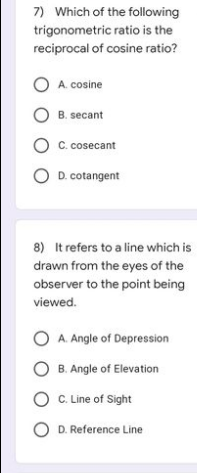 7) Which of the following
trigonometric ratio is the
reciprocal of cosine ratio?
O A. cosine
OB. secant
OC. cosecant
OD. cotangent
8) It refers to a line which is
drawn from the eyes of the
observer to the point being
viewed.
OA. Angle of Depression
OB. Angle of Elevation
O C. Line of Sight
OD. Reference Line