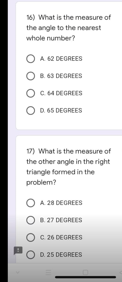 !
16) What is the measure of
the angle to the nearest
whole number?
A. 62 DEGREES
B. 63 DEGREES
C. 64 DEGREES
D. 65 DEGREES
17) What is the measure of
the other angle in the right
triangle formed in the
problem?
OA. 28 DEGREES
B. 27 DEGREES
C. 26 DEGREES
D. 25 DEGREES