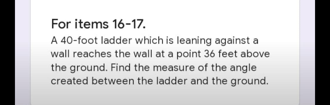 For items 16-17.
A 40-foot ladder which is leaning against a
wall reaches the wall at a point 36 feet above
the ground. Find the measure of the angle
created between the ladder and the ground.