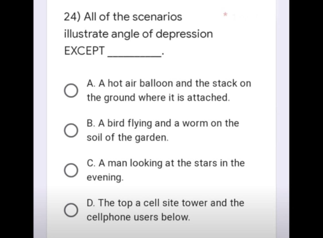 24) All of the scenarios
illustrate angle of depression
EXCEPT
A. A hot air balloon and the stack on
the ground where it is attached.
B. A bird flying and a worm on the
soil of the garden.
C. A man looking at the stars in the
evening.
D. The top a cell site tower and the
cellphone users below.