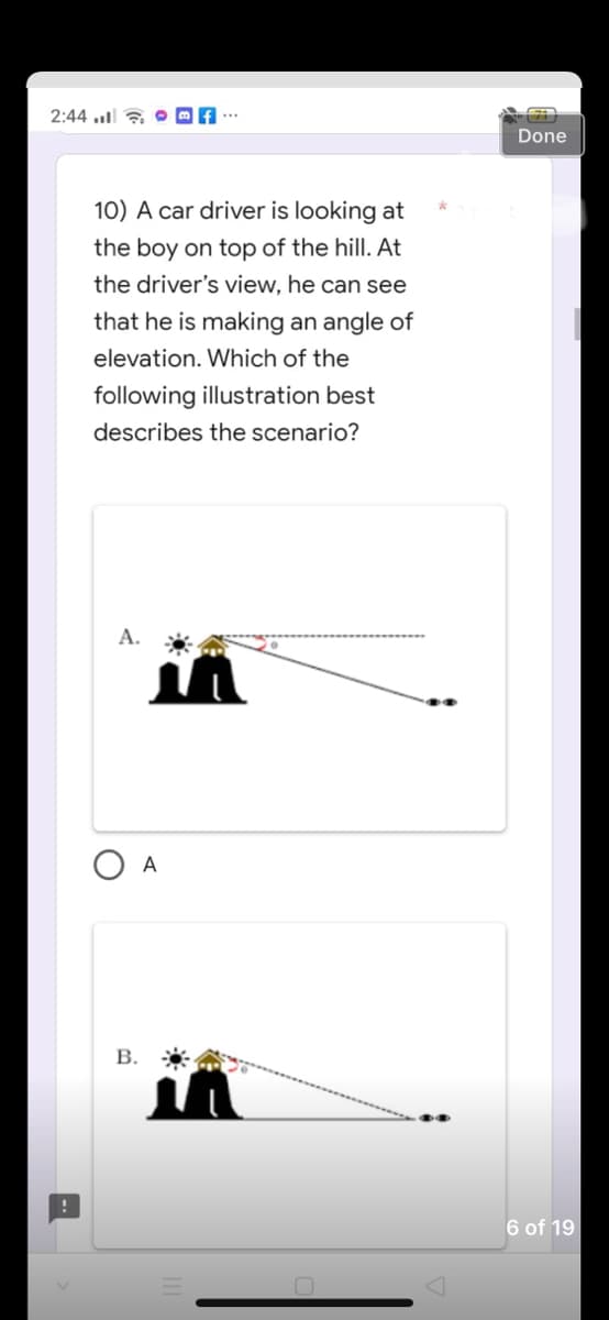 2:44. f
10) A car driver is looking at
the boy on top of the hill. At
the driver's view, he can see
that he is making an angle of
elevation. Which of the
following illustration best
describes the scenario?
A.
B.
A
7
Done
6 of 19