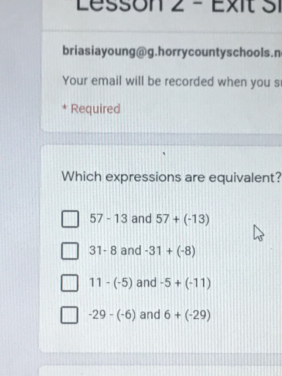 Exit
briasiayoung@g.horrycountyschools.ne
Your email will be recorded when you su
* Required
Which expressions are equivalent?
57- 13 and 57 + (-13)
31-8 and -31 + (-8)
11 - (-5) and -5 + (-11)
-29 - (-6) and 6 + (-29)
