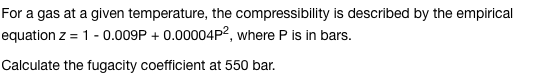For a gas at a given temperature, the compressibility is described by the empirical
equation z = 1 -0.009P+ 0.00004P2, where P is in bars.
Calculate the fugacity coefficient at 550 bar.