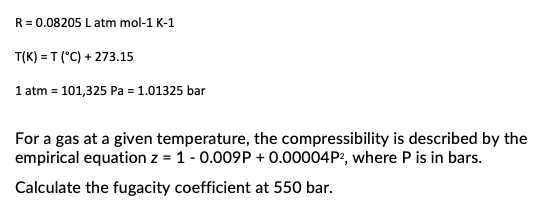 R = 0.08205 L atm mol-1 K-1
T(K) = T (°C) + 273.15
1 atm = 101,325 Pa = 1.01325 bar
For a gas at a given temperature, the compressibility is described by the
empirical equation z = 1 -0.009P+ 0.00004P², where P is in bars.
Calculate the fugacity coefficient at 550 bar.