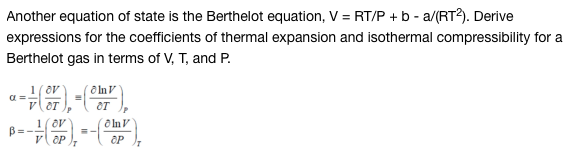 Another equation of state is the Berthelot equation, V = RT/P + b - a/(RT2). Derive
expressions for the coefficients of thermal expansion and isothermal compressibility for a
Berthelot gas in terms of V, T, and P.
1
α =
--07), -(077)
1
B=- + (OP).*
V
=-
Inv
OP