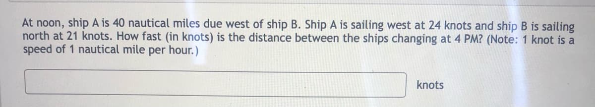 At noon, ship A is 40 nautical miles due west of ship B. Ship A is sailing west at 24 knots and ship B is sailing
north at 21 knots. How fast (in knots) is the distance between the ships changing at 4 PM? (Note: 1 knot is a
speed of 1 nautical mile per hour.)
knots
