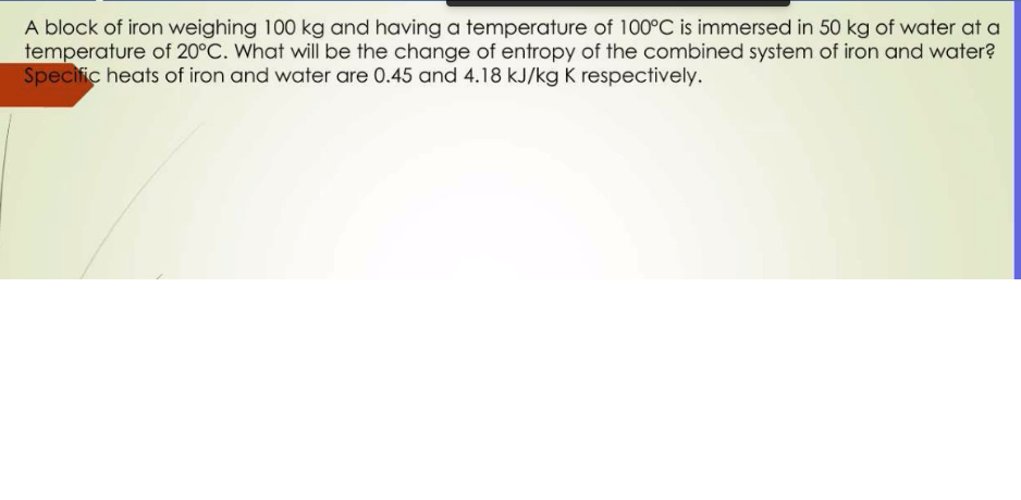 A block of iron weighing 100 kg and having a temperature of 100°C is immersed in 50 kg of water at a
temperature of 20°C. What will be the change of entropy of the combined system of iron and water?
Specific heats of iron and water are 0.45 and 4.18 kJ/kg K respectively.
