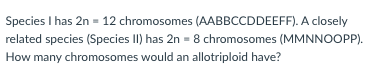 Species I has 2n = 12 chromosomes (AABBCCDDEEFF). A closely
related species (Species II) has 2n = 8 chromosomes (MMNNOOPP).
How many chromosomes would an allotriploid have?