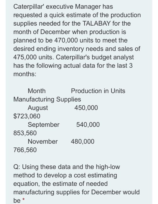 Caterpillar' executive Manager has
requested a quick estimate of the production
supplies needed for the TALABAY for the
month of December when production is
planned to be 470,000 units to meet the
desired ending inventory needs and sales of
475,000 units. Caterpillar's budget analyst
has the following actual data for the last 3
months:
Month
Production in Units
Manufacturing Supplies
August
$723,060
September
853,560
450,000
540,000
November
480,000
766,560
Q: Using these data and the high-low
method to develop a cost estimating
equation, the estimate of needed
manufacturing supplies for December would
be
