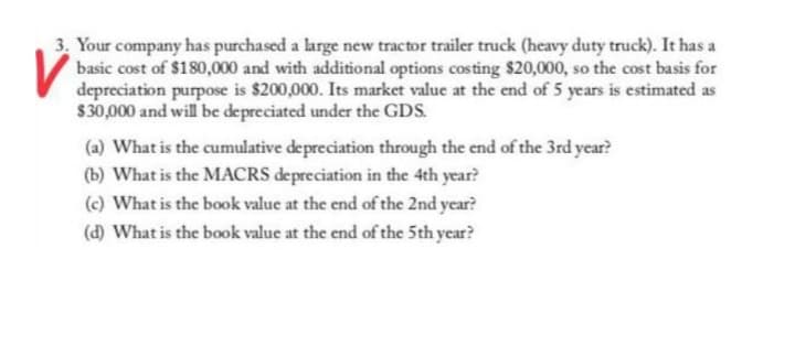 3. Your company has purchased a large new tractor trailer truck (heavy duty truck). It has a
basic cost of $180,000 and with additional options costing $20,000, so the cost basis for
depreciation purpose is $200,000. Its market value at the end of 5 years is estimated as
$30,000 and will be depreciated under the GDS.
(a) What is the cumulative depreciation through the end of the 3rd year?
(b) What is the MACRS depreciation in the 4th year?
(c) What is the book value at the end of the 2nd year?
(d) What is the book value at the end of the 5th year?
