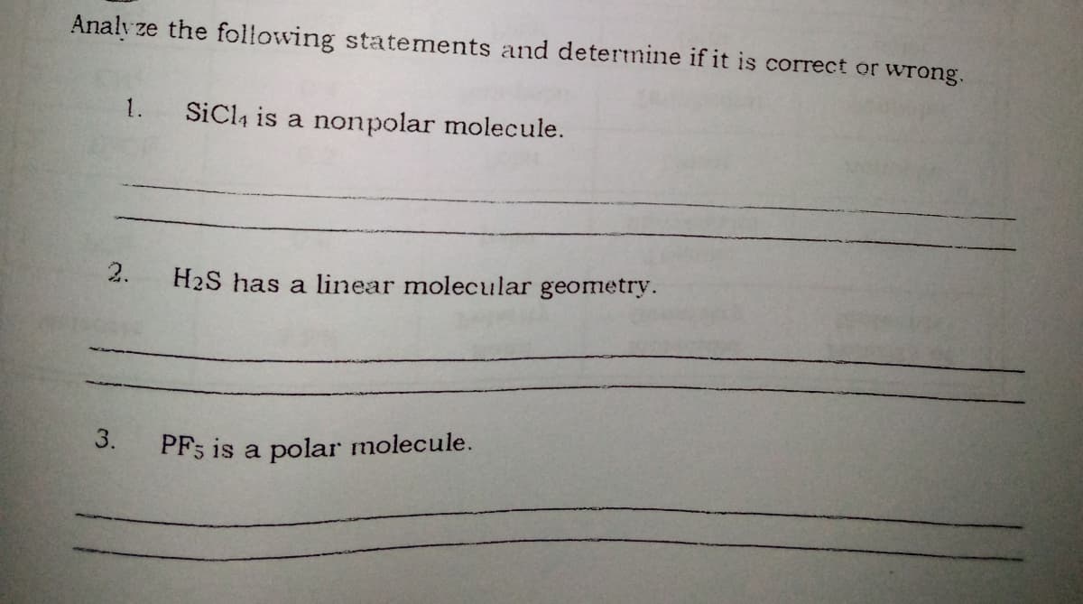 Analy ze the following statements and determine if it is correct or wrong.
1.
SiCl4 is a nonpolar molecule.
2.
H2S has a linear molecular geometry.
3.
PF; is a polar molecule.
