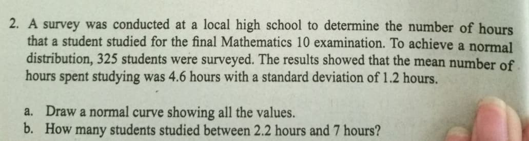 2. A survey was conducted at a local high school to determine the number of hours
that a student studied for the final Mathematics 10 examination. To achieve a normal
distribution, 325 students were surveyed. The results showed that the mean number of
hours spent studying was 4.6 hours with a standard deviation of 1.2 hours.
a. Draw a normal curve showing all the values.
b. How
many students studied between 2.2 hours and 7 hours?
