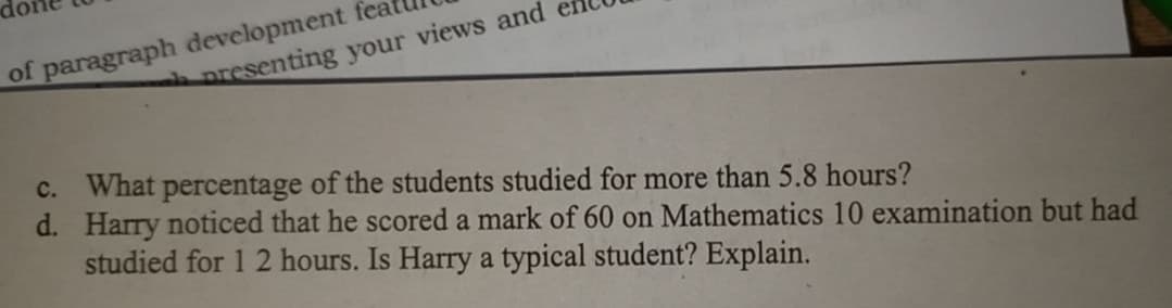 of paragraph development fea
presenting your views and
c. What percentage of the students studied for more than 5.8 hours?
d. Harry noticed that he scored a mark of 60 on Mathematics 10 examination but had
studied for 1 2 hours. Is Harry a typical student? Explain.
