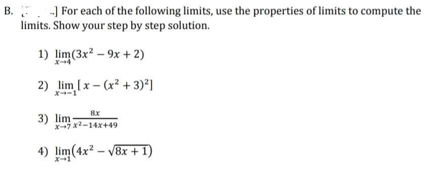 B. ] For each of the following limits, use the properties of limits to compute the
limits. Show your step by step solution.
1) lim(3x² – 9x + 2)
x→4
2) lim [x – (x² + 3)²]
x--1
8x
3) lim
x-7 x2-14x+49
4) lim(4x² – v8x + 1)
x→1
