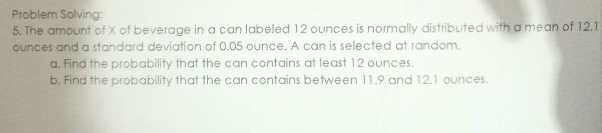 Problem Solving:
5. The amount of X of beverage in a can labeled 12 ounces is normally distributed with a mean of 12.1
ounces and a standard deviation of 0.05 ounce. A can is selected at random.
a. Find the probability that the can contains at least 12 ounces.
b. Find the probability that the can contains between 11.9 and 12.1 ounces.
