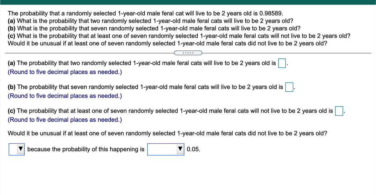 The probability that a randomly selected 1-year-old male feral cat will live to be 2 years old is 0.98589.
(a) What is the probability that two randomly selected 1-year-old male feral cats will live to be 2 years old?
(b) What is the probability that seven randomly selected 1-year-old male feral cats will live to be 2 years old?
(c) What is the probability that at least one of seven randomly selected 1-year-old male feral cats will not live to be 2 years old?
Would it be unusual if at least one of seven randomly selected 1-year-old male feral cats did not live to be 2 years old?
(a) The probability that two randomly selected 1-year-old male feral cats will live to be 2 years old is
(Round to five decimal places as needed.)
(b) The probability that seven randomly selected 1-year-old male feral cats will live to be 2 years old is
(Round to five decimal places as needed.)
(c) The probability that at least one of seven randomly selected 1-year-old male feral cats will not live to be 2 years old is
(Round to five decimal places as needed.)
Would it be unusual if at least one of seven randomly selected 1-year-old male feral cats did not live to be 2 years old?
because the probability of this happening is
V 0.05.
