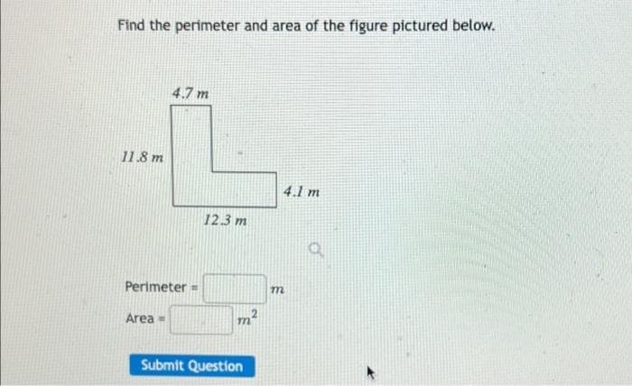 Find the perimeter and area of the figure pictured below.
4.7 m
11.8 m
4.1 m
12.3 m
Perimeter =
Area =
Submit Question
