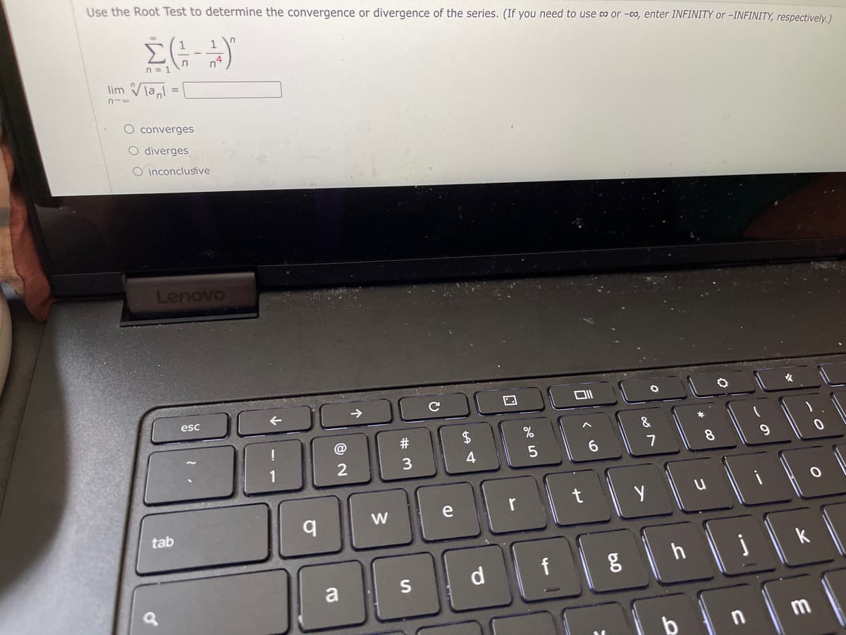 Use the Root Test to determine the convergence or divergence of the series. (If you need to use co or -00, enter INFINITY or -INFINITY, respectively,)
n
n = 1
n4
lim Vial
n-0
O converges
O diverges
O inconclusive
Lenovo
esc
女
#3
%
&
1
2
3
4
6.
7
8
9.
r
t
tab
d
f
h
k
a
m
