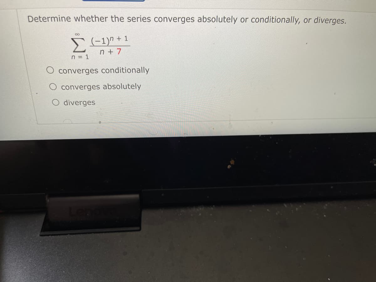 Determine whether the series converges absolutely or conditionally, or diverges.
00
(-1)" + 1
n + 7
n = 1
converges conditionally
converges absolutely
diverges
