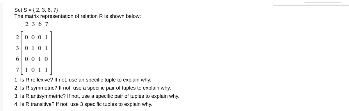 Set S = { 2, 3, 6, 7}
The matrix representation of relation R is shown below:
2 3 6 7
2 0 0 0 1
3 0 10 1
6 0 0 1 0
7 10 11
1. Is R reflexive? If not, use an specific tuple to explain why.
2. Is R symmetric? If not, use a specific pair of tuples to explain why.
3. Is R antisymmetric? If not, use a specific pair of tuples to explain why.
4. Is R transitive? If not, use 3 specific tuples to explain why.
