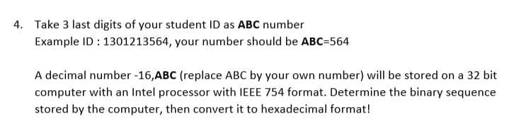 4. Take 3 last digits of your student ID as ABC number
Example ID : 1301213564, your number should be ABC=564
A decimal number -16,ABC (replace ABC by your own number) will be stored on a 32 bit
computer with an Intel processor with IEEE 754 format. Determine the binary sequence
stored by the computer, then convert it to hexadecimal format!
