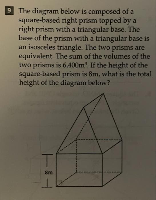 9 The diagram below is composed of a
square-based right prism topped by a
right prism with a triangular base. The
base of the prism with a triangular base is
an isosceles triangle. The two prisms are
equivalent. The sum of the volumes of the
two prisms is 6,400m³. If the height of the
square-based prism is 8m, what is the total
height of the diagram below?
8m
ㅗ
