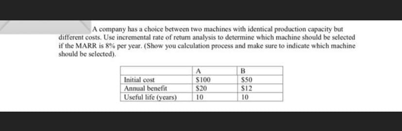 A company has a choice between two machines with identical production capacity but
different costs. Use incremental rate of return analysis to determine which machine should be selected
if the MARR is 8% per year. (Show you calculation process and make sure to indicate which machine
should be selected).
A
B
Initial cost
$100
Annual benefit
$20
Useful life (years)
10
$50
$12
10