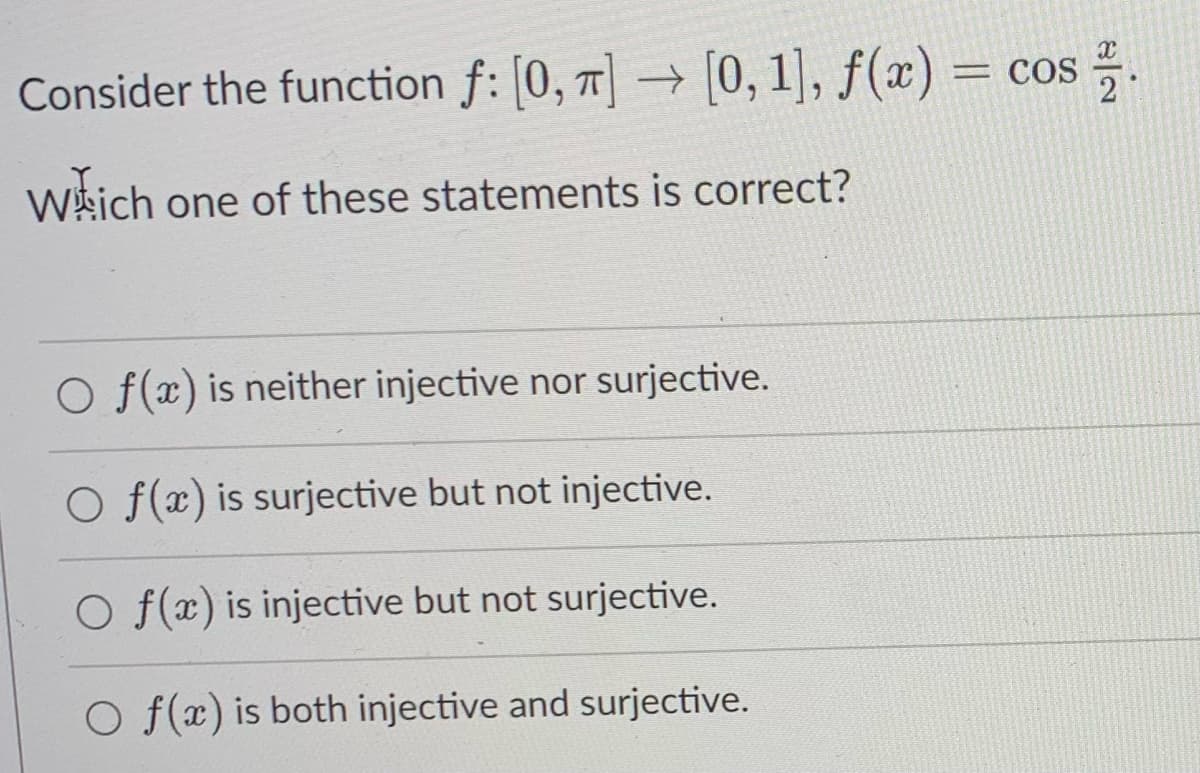 Consider the function f: [0, 1] → [0, 1], f(x) = cos .
Wkich one of these statements is correct?
O f(x) is neither injective nor surjective.
O f(x) is surjective but not injective.
O f(r) is injective but not surjective.
O f(x) is both injective and surjective.
