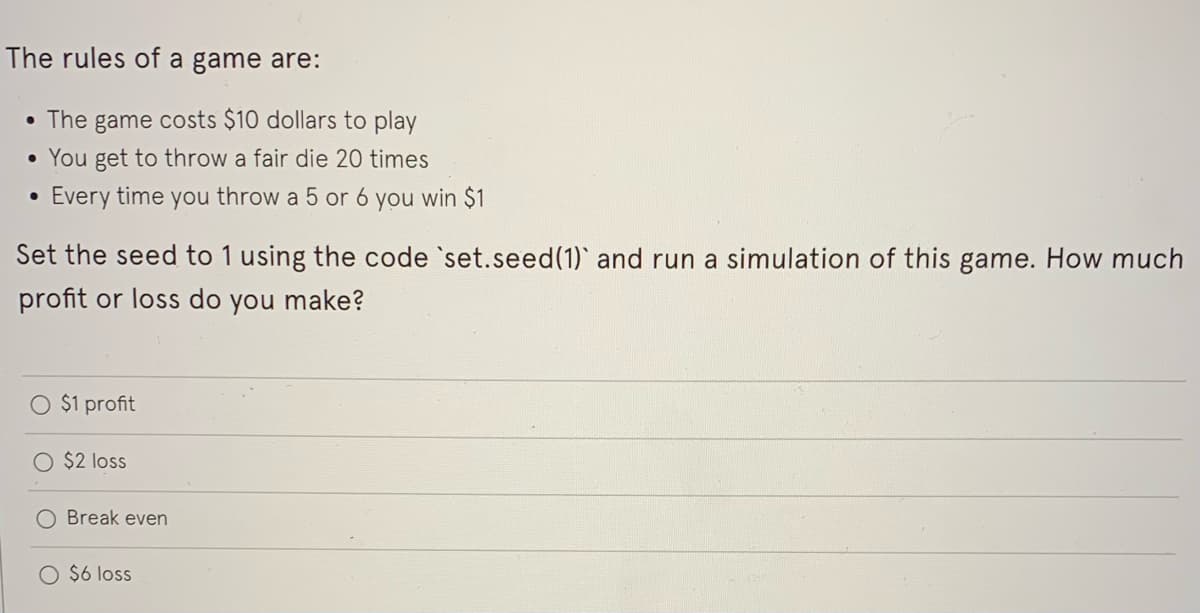 The rules of a game are:
• The game costs $10 dollars to play
• You get to throw a fair die 20 times
Every time you throw a 5 or 6 you win $1
Set the seed to 1 using the code 'set.seed(1) and run a simulation of this game. How much
profit or loss do you make?
O $1 profit
O $2 loss
O Break even
$6 loss
