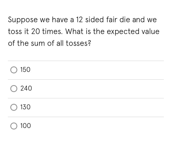 Suppose we have a 12 sided fair die and we
toss it 20 times. What is the expected value
of the sum of all tosses?
150
240
130
100
