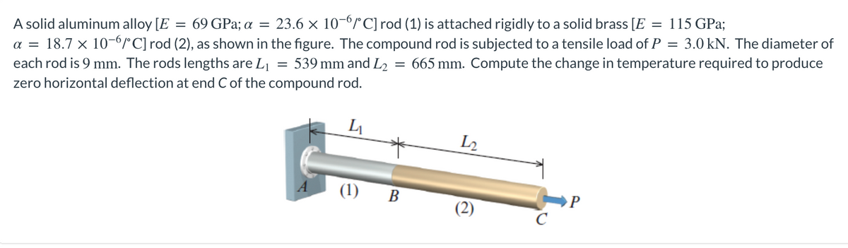 = 115 GPa;
=
=
A solid aluminum alloy [E 69 GPa; a = 23.6 × 10-6/°C] rod (1) is attached rigidly to a solid brass [E
α = 18.7 × 10-6/°C] rod (2), as shown in the figure. The compound rod is subjected to a tensile load of P = 3.0 kN. The diameter of
each rod is 9 mm. The rods lengths are L₁ 539 mm and L₂ 665 mm. Compute the change in temperature required to produce
zero horizontal deflection at end C of the compound rod.
=
L₁
12
(1) B
P
(2)
с